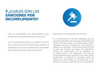 •	 POR NO CONSERVAR LOS DOCUMENTOS QUE
ACREDITEN LA EXPORTACIÓN DEL SERVICIO:
Si el exportador del servicio no conserva en forma
física o electrónica los documentos que acreditan la
exportación de servicios, entonces será responsable
del impuesto sobre las ventas no facturado.
7.¿CUÁLES SON LAS
SANCIONES POR
INCUMPLIMIENTO?
•	 DENUNCIA POR EXPORTACIÓN FICTICIA:
Si la administración tributaria establece que los
servicios prestados6
que sirven de fundamento a la
solicitud de devolución y/o compensación fueron
prestados para ser utilizados por una empresa o
persona en Colombia, se formulará denuncia por
la presunta comisión del delito de exportación
ficticia, de conformidad con lo dispuesto en
el Código Penal y se adelantarán las acciones
correspondientes para garantizar que sobre dichas
operaciones se aplique el impuesto sobre las
ventas de conformidad con lo dispuesto en el
Estatuto Tributario y demás normas concordantes.
 