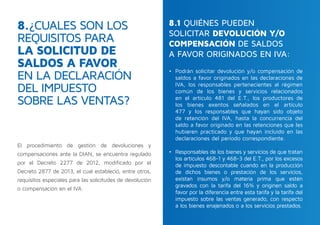 El procedimiento de gestión de devoluciones y
compensaciones ante la DIAN, se encuentra regulado
por el Decreto 2277 de 2012, modificado por el
Decreto 2877 de 2013, el cual estableció, entre otros,
requisitos especiales para las solicitudes de devolución
o compensación en el IVA.
8.¿CUALES SON LOS
REQUISITOS PARA
LA SOLICITUD DE
SALDOS A FAVOR
EN LA DECLARACIÓN
DEL IMPUESTO
SOBRE LAS VENTAS?
•	 Podrán solicitar devolución y/o compensación de
saldos a favor originados en las declaraciones de
IVA, los responsables pertenecientes al régimen
común de los bienes y servicios relacionados
en el artículo 481 del E.T., los productores de
los bienes exentos señalados en el artículo
477 y los responsables que hayan sido objeto
de retención del IVA, hasta la concurrencia del
saldo a favor originado en las retenciones que les
hubieren practicado y que hayan incluido en las
declaraciones del periodo correspondiente.
 
•	 Responsables de los bienes y servicios de que tratan
los artículos 468-1 y 468-3 del E.T., por los excesos
de impuesto descontable cuando en la producción
de dichos bienes o prestación de los servicios,
existan insumos y/o materia prima que estén
gravados con la tarifa del 16% y originen saldo a
favor por la diferencia entre esta tarifa y la tarifa del
impuesto sobre las ventas generado, con respecto
a los bienes enajenados o a los servicios prestados.
8.1 QUIÉNES PUEDEN
SOLICITAR DEVOLUCIÓN Y/O
COMPENSACIÓN DE SALDOS
A FAVOR ORIGINADOS EN IVA:
 