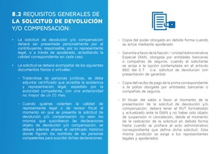 8.2 REQUISITOS GENERALES DE
LA SOLICITUD DE DEVOLUCIÓN
Y/O COMPENSACIÓN:
•	 La solicitud de devolución y/o compensación
deberá ser presentada personalmente por el
contribuyente, responsable, por su representante
legal, o a través de apoderado, acreditando la
calidad correspondiente en cada caso.
•	 La solicitud se deberá acompañar de los siguientes
documentos físicos o virtuales:
-- Tratándose de personas jurídicas, se debe
adjuntar certificado que acredite la existencia
y representación legal, expedido por la
autoridad competente, con una anterioridad
no mayor de un (1) mes.
-- Cuando quienes ostenten la calidad de
representante legal o de revisor fiscal al
momento en que se presenta la solicitud de
devolución y/o compensación no sean los
mismos que suscribieron las declaraciones
objeto de devolución y/o compensación, se
deberá además anexar el certificado histórico
donde figuren los nombres de las personas
competentes para suscribir dichas declaraciones.
-- Copia del poder otorgado en debida forma cuando
se actúe mediante apoderado.
-- GarantíaafavordelaNación–UnidadAdministrativa
Especial DIAN, otorgada por entidades bancarias
o compañías de seguros, cuando el solicitante
se acoja a la opción contemplada en el artículo
860 del E.T. (i.e. solicitud de devolución con
presentación de garantía).
-- Copia del recibo de pago de la prima correspondiente
a la póliza otorgada por entidades bancarias o
compañías de seguros.
-- El titular del saldo a favor al momento de la
presentación de la solicitud de devolución y/o
compensación, deberá tener el RUT formalizado
y actualizado ante la DIAN y no haber sido objeto
de suspensión ni cancelación, desde el momento
de la radicación de la solicitud en debida forma
hasta cuando se profiera el acto administrativo
correspondiente que defina dicha solicitud. Esta
misma condición se exige a los representantes
legales y apoderados.
 