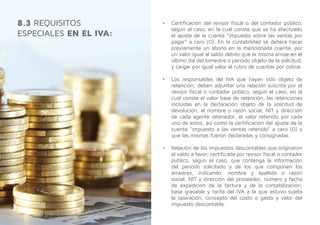 •	 Certificación del revisor fiscal o del contador público,
según el caso, en la cual conste que se ha efectuado
el ajuste de la cuenta “impuesto sobre las ventas por
pagar” a cero (0). En la contabilidad se deberá hacer
previamente un abono en la mencionada cuenta, por
un valor igual al saldo débito que la misma arroje en el
último día del bimestre o periodo objeto de la solicitud,
y cargar por igual valor el rubro de cuentas por cobrar.
•	 Los responsables del IVA que hayan sido objeto de
retención, deben adjuntar una relación suscrita por el
revisor fiscal o contador público, según el caso, en la
cual conste el valor base de retención, las retenciones
incluidas en la declaración objeto de la solicitud de
devolución, el nombre o razón social, NIT y dirección
de cada agente retenedor, el valor retenido por cada
uno de estos, así como la certificación del ajuste de la
cuenta “impuesto a las ventas retenido” a cero (0) y
que las mismas fueron declaradas y consignadas.
•	 Relación de los impuestos descontables que originaron
el saldo a favor, certificada por revisor fiscal o contador
público, según el caso, que contenga la información
del periodo solicitado y de los que componen los
arrastres, indicando: nombre y apellido o razón
social, NIT y dirección del proveedor, número y fecha
de expedición de la factura y de la contabilización,
base gravable y tarifa del IVA a la que estuvo sujeta
la operación, concepto del costo o gasto y valor del
impuesto descontable.
8.3 REQUISITOS
ESPECIALES EN EL IVA:
 