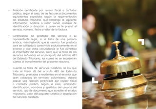 •	 Relación certificada por revisor fiscal o contador
público, según el caso, de las facturas o documentos
equivalentes expedidos según la reglamentación
del Estatuto Tributario, que contenga la siguiente
información: nombre o razón social, número de
identificación y dirección a quien se le prestó el
servicio, número, fecha y valor de la factura.
•	 Certificación del prestador del servicio o su
representante legal, si se trata de una persona
jurídica, manifestando que el servicio fue prestado
para ser utilizado o consumido exclusivamente en el
exterior y que dicha circunstancia le fue advertida
al importador del servicio, salvo que se trate de los
servicios señalados en el parágrafo del artículo 481
del Estatuto Tributario, los cuales no se encuentran
sujetos al cumplimiento del presente requisito.
•	 Cuando se trate de servicios turísticos de los que
trata el literal d) del artículo 481 del Estatuto
Tributario, prestados a residentes en el exterior que
sean utilizados en territorio colombiano, deberá
anexar una relación certificada por revisor fiscal
o contador público, según el caso, indicando:
identificación, nombres y apellidos del usuario del
servicio, tipo de documento que acredite el estatus
migratorio, valor del paquete turístico y descripción
del servicio prestado.
 