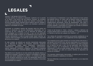 1
Artículo 1° del Decreto 2223 de 2013.
"Servicios exentos con derecho a devolución. Conforme con lo previsto
en el literal c) del artículo 481 del Estatuto Tributario, se consideran
exentos del impuesto sobre las ventas con derecho a devolución, los
servicios prestados desde Colombia hacia el exterior para ser utilizados o
consumidos exclusivamente en el exterior, por empresas o personas sin
negocios o actividades en el país.
Igualmente, se consideran exentos del impuesto sobre las ventas con
derecho a devolución los servicios directamente relacionados con la
producción de cine y televisión y con el desarrollo de software, que
estén protegidos por el derecho de autor, y que una vez exportados
sean difundidos desde el exterior por el beneficiario de los mismos en el
mercado internacional y a ellos se pueda acceder desde Colombia, por
cualquier medio tecnológico, por parte de usuarios distintos al adquirente
del servicio en el exterior.
En este contexto, se entiende por servicios directamente relacionados
con el desarrollo de software, la concepción, desarrollo, recolección
de requerimientos, análisis, diseño, implantación, implementación,
mantenimiento, gerenciamiento, ajustes, pruebas, documentación,
soporte, capacitación, consultoría, e integración, con respecto a programas
informáticos, aplicaciones, contenidos digitales, licencias y derechos de uso.
Para efectos de lo dispuesto en el inciso primero del presente artículo, se
entiende por empresas o personas sin negocios o actividades en Colombia,
aquellas que siendo residentes en el exterior y no obstante tener algún
tipo de vinculación económica en el país, son beneficiados directos de los
servicios prestados en el territorio nacional, para ser utilizados o consumidos
exclusivamente en el exterior.
LEGALES
En consecuencia, el tratamiento a que hace referencia el inciso primero
del presente artículo, en ningún caso se aplicará cuando el beneficiario
del servicio en todo o en parte, sea la filial, subsidiaria, sucursal,
establecimiento permanente, oficina de representación, casa matriz o
cualquier otro tipo de vinculado económico en el país, de la persona o
empresa residente o domiciliada en el exterior que contrate la prestación
de los servicios prestados desde Colombia".
2
Literal a) del Numeral 2°, Parte I, Artículo I: alcance y definición del
Acuerdo General sobre el Comercio de Servicios, (…) “a) del territorio de
un Miembro al territorio de cualquier otro Miembro (…o)”.
3
Los criterios de vinculación económica se encuentran establecidos en el
artículo 260-1 y 450 del E.T. y sus respectivas normas reglamentarias.
4
Con excepción de los casos previstos en el inciso primero del artículo 1°
del Decreto 2223 de 2013 (p.ej. servicios relacionados con la producción
de cine y televisión y con el desarrollo de software, que estén protegidos
por el derecho de autor y que, una vez exportados, sean difundidos
desde el exterior por el beneficiario de los mismos en el mercado
internacional y a ellos se pueda acceder desde Colombia, por cualquier
medio tecnológico, por parte de usuarios distintos al adquirente del
servicio en el exterior.
5
Los requisitos anteriormente mencionados, no aplican para los servicios
turísticos prestados a residentes en el exterior.
6
Servicios diferentes a la producción de cine y televisión y con el desarrollo
de software.
 