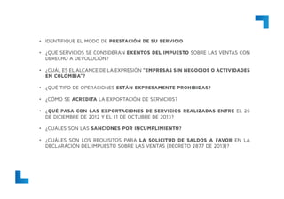 •	 IDENTIFIQUE EL MODO DE PRESTACIÓN DE SU SERVICIO
•	 ¿QUÉ SERVICIOS SE CONSIDERAN EXENTOS DEL IMPUESTO SOBRE LAS VENTAS CON
DERECHO A DEVOLUCIÓN?
•	 ¿CUÁL ES EL ALCANCE DE LA EXPRESIÓN “EMPRESAS SIN NEGOCIOS O ACTIVIDADES
EN COLOMBIA”?
•	 ¿QUÉ TIPO DE OPERACIONES ESTÁN EXPRESAMENTE PROHIBIDAS?
•	 ¿CÓMO SE ACREDITA LA EXPORTACIÓN DE SERVICIOS?
•	 ¿QUÉ PASA CON LAS EXPORTACIONES DE SERVICIOS REALIZADAS ENTRE EL 26
DE DICIEMBRE DE 2012 Y EL 11 DE OCTUBRE DE 2013?
•	 ¿CUÁLES SON LAS SANCIONES POR INCUMPLIMIENTO?
•	 ¿CUÁLES SON LOS REQUISITOS PARA LA SOLICITUD DE SALDOS A FAVOR EN LA
DECLARACIÓN DEL IMPUESTO SOBRE LAS VENTAS (DECRETO 2877 DE 2013)?
 