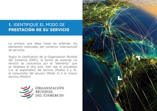 1. IDENTIFIQUE EL MODO DE
PRESTACIÓN DE SU SERVICIO
Lo primero que debe hacer es entender los
elementos esenciales del comercio internacional
de servicios.
Según la clasificación de la Organización Mundial
del Comercio (OMC), la forma de exportar un
servicio se caracteriza por el "elemento" que
se desplaza al otro país, bien sea el proveedor
(i.e. el exportador) del servicio (Modos 3 y 4),
el consumidor del servicio (Modo 2) o el mismo
servicio (Modo1).
 