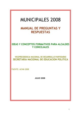MUNICIPALES 2008
MANUAL DE PREGUNTAS Y
RESPUESTAS
IDEAS Y CONCEPTOS FORMATIVOS PARA ALCALDES
Y CONCEJALES
VICEPRESIDENCIA NACIONAL DE DESARROLLO PARTIDARIO
SECRETARIA NACIONAL DE EDUCACION POLITICA
FUENTE: ACHM 2008
JULIO 2008
1
 