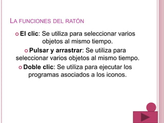LA FUNCIONES DEL RATÓN
 El clic: Se utiliza para seleccionar varios
objetos al mismo tiempo.
 Pulsar y arrastrar: Se utiliza para
seleccionar varios objetos al mismo tiempo.
 Doble clic: Se utiliza para ejecutar los
programas asociados a los iconos.
 