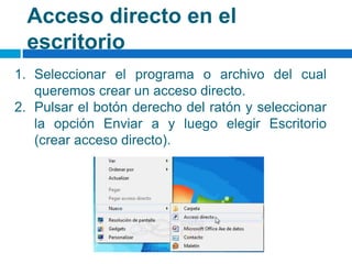 Acceso directo en el
escritorio
1. Seleccionar el programa o archivo del cual
queremos crear un acceso directo.
2. Pulsar el botón derecho del ratón y seleccionar
la opción Enviar a y luego elegir Escritorio
(crear acceso directo).
 