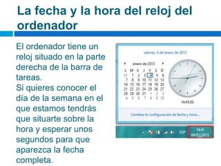 La fecha y la hora del reloj del
ordenador
El ordenador tiene un
reloj situado en la parte
derecha de la barra de
tareas.
Si quieres conocer el
día de la semana en el
que estamos tendrás
que situarte sobre la
hora y esperar unos
segundos para que
aparezca la fecha
completa.
 