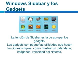 Windows Sidebar y los
Gadgets
La función de Sidebar es la de agrupar los
gadgets.
Los gadgets son pequeñas utilidades que hacen
funciones simples, como mostrar un calendario,
imágenes, velocidad del sistema.
 