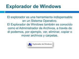 Explorador de Windows
El explorador es una herramienta indispensable
en un Sistema Operativo.
El Explorador de Windows también es conocido
como el Administrador de Archivos, a través de
él podemos, por ejemplo, ver, eliminar, copiar o
mover archivos y carpetas.
 