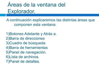 Áreas de la ventana del
Explorador.
A continuación explicaremos las distintas áreas que
componen esta ventana:
1)Botones Adelante y Atrás a.
2)Barra de direcciones
3)Cuadro de búsqueda
4)Barra de herramientas
5)Panel de navegación.
6)Lista de archivos.
7)Panel de detalles.
 