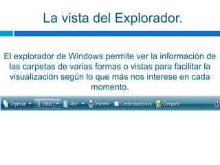 La vista del Explorador.
El explorador de Windows permite ver la información de
las carpetas de varias formas o vistas para facilitar la
visualización según lo que más nos interese en cada
momento.
 