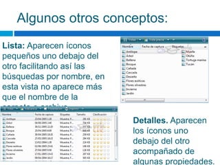 Algunos otros conceptos:
Lista: Aparecen íconos
pequeños uno debajo del
otro facilitando así las
búsquedas por nombre, en
esta vista no aparece más
que el nombre de la
carpeta o archivo.
Detalles. Aparecen
los íconos uno
debajo del otro
acompañado de
algunas propiedades.
 