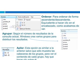 Ordenar: Para ordenar de forma
ascendente/descendente.
Equivalente a hacer clic en el
encabezado, como acabamos de
ver.
Agrupar: Según el número de resultados de la
consulta actual, Windows crea varios grupos para
distribuir los resultados.
Apilar: Esta opción es similar a la
anterior salvo que sólo muestra las
cabeceras de los grupos, para ver el
contenido de cada grupo, hay que
 