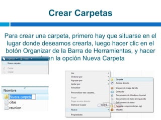 Crear Carpetas
Para crear una carpeta, primero hay que situarse en el
lugar donde deseamos crearla, luego hacer clic en el
botón Organizar de la Barra de Herramientas, y hacer
clic en la opción Nueva Carpeta
 