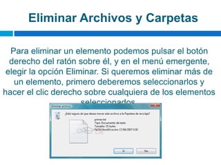 Eliminar Archivos y Carpetas
Para eliminar un elemento podemos pulsar el botón
derecho del ratón sobre él, y en el menú emergente,
elegir la opción Eliminar. Si queremos eliminar más de
un elemento, primero deberemos seleccionarlos y
hacer el clic derecho sobre cualquiera de los elementos
seleccionados.
 