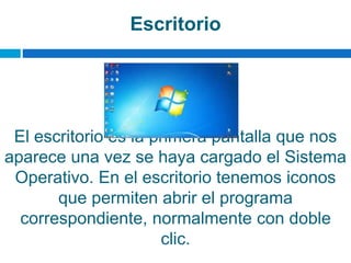 Escritorio
El escritorio es la primera pantalla que nos
aparece una vez se haya cargado el Sistema
Operativo. En el escritorio tenemos iconos
que permiten abrir el programa
correspondiente, normalmente con doble
clic.
 