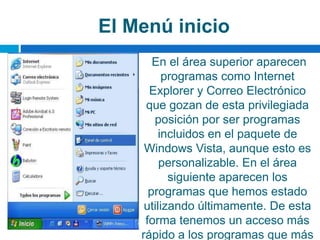 El Menú inicio
En el área superior aparecen
programas como Internet
Explorer y Correo Electrónico
que gozan de esta privilegiada
posición por ser programas
incluidos en el paquete de
Windows Vista, aunque esto es
personalizable. En el área
siguiente aparecen los
programas que hemos estado
utilizando últimamente. De esta
forma tenemos un acceso más
rápido a los programas que más
 