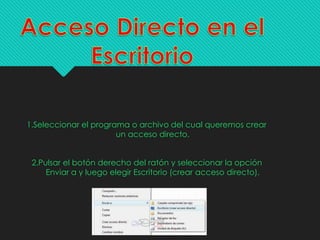1.Seleccionar el programa o archivo del cual queremos crear
un acceso directo.
2.Pulsar el botón derecho del ratón y seleccionar la opción
Enviar a y luego elegir Escritorio (crear acceso directo).
 