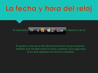 El ordenador tiene un reloj situado en la parte derecha de la
barra de tareas.
Si quieres conocer el día de la semana en el que estamos
tendrás que situarte sobre la hora y esperar unos segundos
para que aparezca la fecha completa.
 
