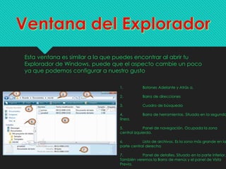 Esta ventana es similar a la que puedes encontrar al abrir tu
Explorador de Windows, puede que el aspecto cambie un poco
ya que podemos configurar a nuestro gusto
1. Botones Adelante y Atrás a.
2. Barra de direcciones
3. Cuadro de búsqueda
4. Barra de herramientas. Situada en la segunda
línea.
5. Panel de navegación. Ocupada la zona
central izquierda.
6. Lista de archivos. Es la zona más grande en la
parte central derecha
7. Panel de detalles. Situado en la parte inferior.
También veremos la Barra de menús y el panel de Vista
Previa.
 