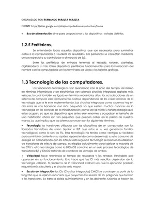 ORGANIZADO POR: FERNANDO PERALTA PERALTA
FUENTE:https://sites.google.com/site/computadorasarquitectura/home
 Bus de alimentación: sirve para proporcionar a los dispositivos voltajes distintos.
1.2.5 Periféricos.
Se entenderán todos aquellos dispositivos que son necesarios para suministrar
datos a la computadora o visualizar los resultados. Los periféricos se conectan mediante
un bus especial a su controlador o al modulo de E/S.
Entre los periféricos de entrada tenemos al teclado, ratones, pantallas,
digitalizadoras y más. Otros dispositivos periféricos fundamentales para la interacción del
hombre con la computadora son las terminales de video y las tarjetas graficas.
1.3 Tecnología de los computadores.
Las tendencias tecnológicas van avanzando con el paso del tiempo, así mismo
en términos informáticos y de electrónica van saliendo circuitos integrados digitales más
veloces, lo cual también va ligado en términos monetarios altos, las actualizaciones de un
sistema de computo sale relativamente costoso dependiendo de las características de la
tecnología que se le este implementando. Los circuitos integrados como sabemos hoy en
día estos se van haciendo aun más pequeños ya que existen muchos avances en la
tecnología en las ciencias de la miniaturización como son la micro y nanotecnología que
estos ocupan, ya que los dispositivos que antes eran enormes y ocupaban el tamaño de
una habitación ahora son tan pequeños que pueden caber en la palma de nuestras
manos. Lo que implica que los sistemas avancen son los siguientes términos:
 Tecnología: los transistores utilizados por los dispositivos de un computador son los
llamados transistores de unión bipolar o BJT que estos a su vez generaron familias
tecnológicas como lo son los TTL. Esta tecnología ha tenido como ventajas su facilidad
para suministrar corriente y su rapidez, apareciendo como desventaja su alto consumo de
energía en comparación con los CMOS; esta segunda tecnología se basa en la utilización
de transistores de efecto de campo, es elegida actualmente para fabricar la mayoría de
los CPU’s. otra tecnología como la BiCMOS combina en un solo proceso tecnológico de
transistores BJT y CMOS tratando de combinar las ventajas de ambos.
 Velocidad: hace referencia al tiempo de respuesta y los retrasos inevitables que
aparecen en su funcionamiento. Esto hace que los CI más sencillos dependan de la
tecnología utilizada. El problema de la velocidad estribara en que la ejecución paralela
requerirá más circuitería y el circuito seria mayor.
 Escala de Integración: los CIs (Circuitos Integrados) CMOS se construyen a partir de la
litografía que se aplican mascaras que proyectan las siluetas de los polígonos que forman
a los transistores. Se trata la oblea químicamente y en las diferentes fusiones se hacen los
 