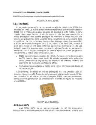 ORGANIZADO POR: FERNANDO PERALTA PERALTA
FUENTE:https://sites.google.com/site/computadorasarquitectura/home
FIGURA 5.4. INTEL 80188.
5.2.5. Intel 80286.
La segunda generación de procesadores x86 de 16-bits, Intel 80286, fue
lanzado en 1982. La nueva característica importante del microprocesador
80286 fue el modo protegido. Cuando se cambia a este modo, la CPU
puede direccionar hasta 16 MB de memoria de funcionamiento. En el
modo protegido era posible proteger la memoria y otros recursos del
sistema de programas para usuarios; esta característica es necesaria para
la multitarea de programa real. Hay muchos sistemas operativos que utiliza
el 80286 en modo protegido: OS / 2 1.x, Venix, SCO Xenix 286, y otros. Si
bien este modo es útil para sistemas operativos multitarea, es de uso
limitado para los sistemas que requiere la ejecución de los programas
existentes x86. El modo protegido no puede ejecutar varios programas
virtualmente, y había otras limitaciones, así:
 80286 es un microprocesador de 16 bits. Aunque en modo protegido
la CPU puede direccionar hasta 16 MB de memoria, esto se llevó a
cabo utilizando los segmentos de memoria. El tamaño máximo de
segmento de memoria era todavía 64 KB.
 No había manera rápida y fiable para volver al modo real desde el
modo protegido.
Actualmente, el 80286 en modo protegido no sea utilizado por los
sistemas operativos x86. Todos los sistemas operativos modernos de 32 bits
son basados en el uso en modo protegido 80386 que fue presentado
por la próxima generación de procesadores Intel x86. La figura 5.5 muestra
el Intel 80286.
FIGURA 5.5. INTEL 80286
5.2.6. Intel 80376
Intel 80376 (i376) es un microprocesador de 32 bits integrados,
basado en la microarquitectura Intel 80386. Funcionalmente, el i376 está
 