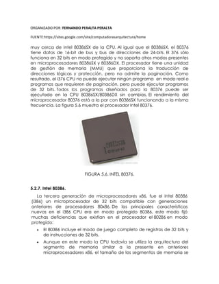 ORGANIZADO POR: FERNANDO PERALTA PERALTA
FUENTE:https://sites.google.com/site/computadorasarquitectura/home
muy cerca de Intel 80386SX de la CPU. Al igual que el 80386SX, el 80376
tiene datos de 16-bit de bus y bus de direcciones de 24-bits. El 376 sólo
funciona en 32 bits en modo protegido y no soporta otros modos presentes
en microprocesadores 80386SX y 80386DX. El procesador tiene una unidad
de gestión de memoria (MMU) que proporciona la traducción de
direcciones lógicas y protección, pero no admite la paginación. Como
resultado, el i376 CPU no puede ejecutar ningún programa en modo real o
programas que requieren de paginación, pero puede ejecutar programas
de 32 bits. Todos los programas diseñados para la 80376 puede ser
ejecutado en la CPU 80386SX/80386DX sin cambios. El rendimiento del
microprocesador 80376 está a la par con 80386SX funcionando a la misma
frecuencia. La figura 5.6 muestra el procesador Intel 80376.
FIGURA 5.6. INTEL 80376.
5.2.7. Intel 80386.
La tercera generación de microprocesadores x86, fue el Intel 80386
(i386) un microprocesador de 32 bits compatible con generaciones
anteriores de procesadores 80x86. De las principales características
nuevas en el i386 CPU era en modo protegido 80386, este modo fijó
muchas deficiencias que existían en el procesador el 80286 en modo
protegido:
 El 80386 incluye el modo de juego completo de registros de 32 bits y
de instrucciones de 32 bits.
 Aunque en este modo la CPU todavía se utiliza la arquitectura del
segmento de memoria similar a la presente en anteriores
microprocesadores x86, el tamaño de los segmentos de memoria se
 