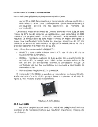 ORGANIZADO POR: FERNANDO PERALTA PERALTA
FUENTE:https://sites.google.com/site/computadorasarquitectura/home
aumentó a 4 GB. Esto simplifica el desarrollo de software de 32-bits, y
en la mayoría de los casos podría ejecutar aplicaciones sin tener que
preocuparse acerca de los segmentos de memoria de
conmutación.
Otro nuevo modo en el 80386 de CPU era el modo virtual 8086. En este
modo, la CPU puede ejecutar las aplicaciones que ejecutaba el 8086
mientras que proporciona la protección necesaria de la memoria y otros
recursos. La introducción de este modo y 80386 en modo protegido se
paso muy significativamente. Todos los sistemas operativos de 32 bits
basados en el uso de estos modos de ejecución heredada de 16 bits y
para aplicaciones más modernas de 32 bits.
Hubo diferentes versiones de los 80386 CPU:
 80386DX - esto podría trabajar con la CPU de 16 bits y 32 bits de
buses externos automáticos.
 80386SL - microprocesadores de bajo poder con características de
administración de energía, con 16 bits de bus de datos externos y 24
bits de bus de direcciones externas. El procesador incluye un
controlador de bus ISA, controlador de memoria y controlador de
memoria caché.
 Procesadores integrados 80376 y 80386EX.
El procesador Intel 80386 se produjo a velocidades de hasta 33 MHz,
AMD produce aún más rápido ya que tiene una versión de 40 MHz. la
figura 5.7 nos muestra el procesador 80386.
FIGURA 5.7. INTEL 80386.
5.2.8. Intel 80486
El sucesor del procesador del 80386, Intel 80486 (i486) incluyó muchos
cambios en la microarquitectura que resultaron importantes mejoras de
rendimiento:
 