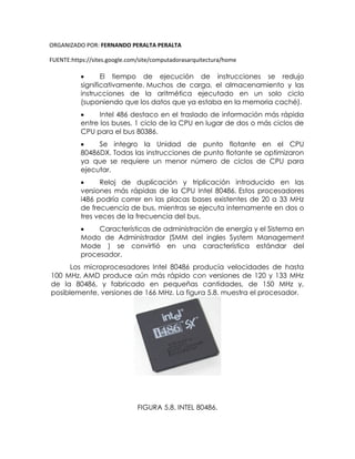 ORGANIZADO POR: FERNANDO PERALTA PERALTA
FUENTE:https://sites.google.com/site/computadorasarquitectura/home
 El tiempo de ejecución de instrucciones se redujo
significativamente. Muchos de carga, el almacenamiento y las
instrucciones de la aritmética ejecutado en un solo ciclo
(suponiendo que los datos que ya estaba en la memoria caché).
 Intel 486 destaco en el traslado de información más rápida
entre los buses, 1 ciclo de la CPU en lugar de dos o más ciclos de
CPU para el bus 80386.
 Se integro la Unidad de punto flotante en el CPU
80486DX. Todas las instrucciones de punto flotante se optimizaron
ya que se requiere un menor número de ciclos de CPU para
ejecutar.
 Reloj de duplicación y triplicación introducido en las
versiones más rápidas de la CPU Intel 80486. Estos procesadores
i486 podría correr en las placas bases existentes de 20 a 33 MHz
de frecuencia de bus, mientras se ejecuta internamente en dos o
tres veces de la frecuencia del bus.
 Características de administración de energía y el Sistema en
Modo de Administrador (SMM del ingles System Management
Mode ) se convirtió en una característica estándar del
procesador.
Los microprocesadores Intel 80486 producía velocidades de hasta
100 MHz. AMD produce aún más rápido con versiones de 120 y 133 MHz
de la 80486, y fabricado en pequeñas cantidades, de 150 MHz y,
posiblemente, versiones de 166 MHz. La figura 5.8. muestra el procesador.
FIGURA 5.8. INTEL 80486.
 
