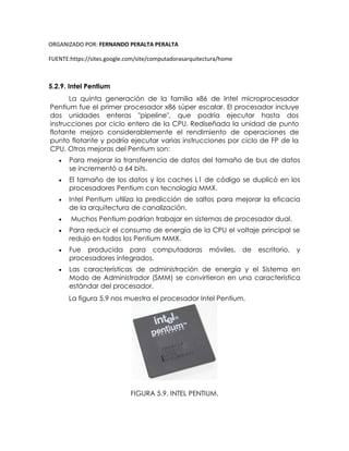 ORGANIZADO POR: FERNANDO PERALTA PERALTA
FUENTE:https://sites.google.com/site/computadorasarquitectura/home
5.2.9. Intel Pentium
La quinta generación de la familia x86 de Intel microprocesador
Pentium fue el primer procesador x86 súper escalar. El procesador incluye
dos unidades enteras "pipeline", que podría ejecutar hasta dos
instrucciones por ciclo entero de la CPU. Rediseñada la unidad de punto
flotante mejoro considerablemente el rendimiento de operaciones de
punto flotante y podría ejecutar varias instrucciones por ciclo de FP de la
CPU. Otras mejoras del Pentium son:
 Para mejorar la transferencia de datos del tamaño de bus de datos
se incrementó a 64 bits.
 El tamaño de los datos y los caches L1 de código se duplicó en los
procesadores Pentium con tecnología MMX.
 Intel Pentium utiliza la predicción de saltos para mejorar la eficacia
de la arquitectura de canalización.
 Muchos Pentium podrían trabajar en sistemas de procesador dual.
 Para reducir el consumo de energía de la CPU el voltaje principal se
redujo en todos los Pentium MMX.
 Fue producida para computadoras móviles, de escritorio, y
procesadores integrados.
 Las características de administración de energía y el Sistema en
Modo de Administrador (SMM) se convirtieron en una característica
estándar del procesador.
La figura 5.9 nos muestra el procesador Intel Pentium.
FIGURA 5.9. INTEL PENTIUM.
 