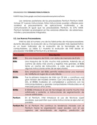ORGANIZADO POR: FERNANDO PERALTA PERALTA
FUENTE:https://sites.google.com/site/computadorasarquitectura/home
Las versiones posteriores de los procesadores Pentium Pentium MMX
incluye 57 nuevas instrucciones. Estas instrucciones pueden utilizarse para
acelerar el procesamiento de aplicaciones multimedia y de
comunicación. Al igual que los procesadores Pentium, la CPU MMX
Pentium también se produjeron en tres versiones diferentes de sobremesa,
móviles y procesadores integrados.
5.3. Los Nuevos Procesadores.
Intel ha sido el numero uno de los fabricantes de microprocesadores
durante décadas; la evolución de su microprocesador más representativo
es un buen indicador de la evolución de la tecnología de los
computadores. La tabla 5.1 muestra la evolución de Intel desde el
procesador Intel 8080 al Pentium III y al Merced .
Procesador Descripción
8080 Era una maquina de 8 bits, con datos de memoria de 8 bits
8086 Una maquina de 16 bits, mucho más potente. Además de un
camino de datos más ancho y registros más grandes, el 8086
tenía un cache de instrucción, o cola, que pre captaba
algunas instrucciones antes de ser ejecutadas.
80286 Esta ampliación del 8086 permitía redireccionar una memoria
de 16MBytes en lugar de un solo Mbyte.
80386 Fue la primera maquina de Intel con 32 bits, y constituyo una
gran revisión del modelo anterior. Con una arquitectura de 32
bits, el 80386 rivalizaba en complejidad y potencia con los
minicomputadores y grandes computadores introducidos en el
mercado pocos años antes.
80486 El 80486 introduce el uso de tecnología de cache mucho mas
sofisticada y potente, e instrucciones de segmentación de
cauce sofisticadas.
Pentium En el Pentium, Intel introduce el uso de técnicas súper
escalares, que permiten que varias instrucciones se ejecuten en
paralelo.
Pentium Pro En el Pentium Pro continuo la tendencia iniciada con el
Pentium hacia la organización súper escalar, con el uso
agresivo del renombrado de registros, predicción de
 