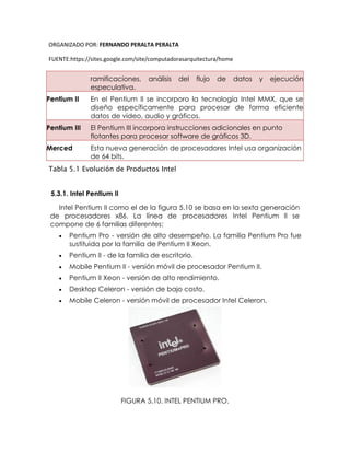 ORGANIZADO POR: FERNANDO PERALTA PERALTA
FUENTE:https://sites.google.com/site/computadorasarquitectura/home
ramificaciones, análisis del flujo de datos y ejecución
especulativa.
Pentium II En el Pentium II se incorporo la tecnología Intel MMX, que se
diseño específicamente para procesar de forma eficiente
datos de video, audio y gráficos.
Pentium III El Pentium III incorpora instrucciones adicionales en punto
flotantes para procesar software de gráficos 3D.
Merced Esta nueva generación de procesadores Intel usa organización
de 64 bits.
Tabla 5.1 Evolución de Productos Intel
5.3.1. Intel Pentium II
Intel Pentium II como el de la figura 5.10 se basa en la sexta generación
de procesadores x86. La línea de procesadores Intel Pentium II se
compone de 6 familias diferentes:
 Pentium Pro - versión de alto desempeño. La familia Pentium Pro fue
sustituida por la familia de Pentium II Xeon.
 Pentium II - de la familia de escritorio.
 Mobile Pentium II - versión móvil de procesador Pentium II.
 Pentium II Xeon - versión de alto rendimiento.
 Desktop Celeron - versión de bajo costo.
 Mobile Celeron - versión móvil de procesador Intel Celeron.
FIGURA 5.10. INTEL PENTIUM PRO.
 