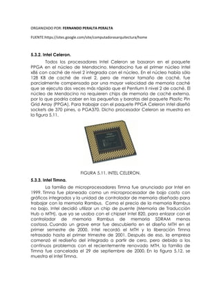 ORGANIZADO POR: FERNANDO PERALTA PERALTA
FUENTE:https://sites.google.com/site/computadorasarquitectura/home
5.3.2. Intel Celeron.
Todos los procesadores Intel Celeron se basaron en el paquete
PPGA en el núcleo de Mendocino. Mendocino fue el primer núcleo Intel
x86 con caché de nivel 2 integrada con el núcleo. En el núcleo había sólo
128 KB de caché de nivel 2, pero de menor tamaño de caché, fue
parcialmente compensado por una mayor velocidad de memoria caché
que se ejecuta dos veces más rápido que el Pentium II nivel 2 de caché. El
núcleo de Mendocino no requieren chips de memoria de caché externa,
por lo que podría caber en las pequeñas y baratas del paquete Plastic Pin
Grid Array (PPGA). Para trabajar con el paquete PPGA Celeron Intel diseñó
sockets de 370 pines, o PGA370. Dicho procesador Celeron se muestra en
la figura 5.11.
FIGURA 5.11. INTEL CELERON.
5.3.3. Intel Timna.
La familia de microprocesadores Timna fue anunciado por Intel en
1999. Timna fue planeado como un microprocesador de bajo costo con
gráficos integrados y la unidad de controlador de memoria diseñado para
trabajar con la memoria Rambus. Como el precio de la memoria Rambus
no bajo, Intel decidió utilizar un chip de puente (Memoria de Traducción
Hub o MTH), que ya se usaba con el chipset Intel 820, para enlazar con el
controlador de memoria Rambus de memoria SDRAM menos
costosa. Cuando un grave error fue descubierto en el diseño MTH en el
primer semestre de 2000, Intel recordó el MTH y la liberación Timna
retrasado hasta el primer trimestre de 2001. Después de eso, la empresa
comenzó el rediseño del integrado a partir de cero, pero debido a los
continuos problemas con el recientemente renovado MTH, la familia de
Timna fue cancelada el 29 de septiembre de 2000. En la figura 5.12. se
muestra el Intel Timna.
 