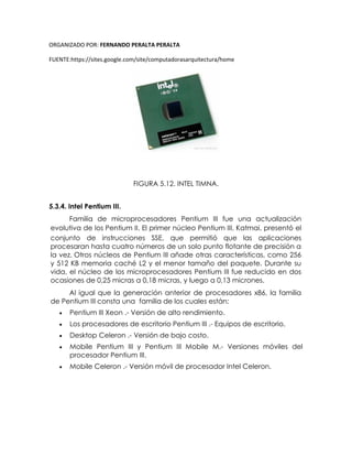ORGANIZADO POR: FERNANDO PERALTA PERALTA
FUENTE:https://sites.google.com/site/computadorasarquitectura/home
FIGURA 5.12. INTEL TIMNA.
5.3.4. Intel Pentium III.
Familia de microprocesadores Pentium III fue una actualización
evolutiva de los Pentium II. El primer núcleo Pentium III, Katmai, presentó el
conjunto de instrucciones SSE, que permitió que las aplicaciones
procesaran hasta cuatro números de un solo punto flotante de precisión a
la vez. Otros núcleos de Pentium III añade otras características, como 256
y 512 KB memoria caché L2 y el menor tamaño del paquete. Durante su
vida, el núcleo de los microprocesadores Pentium III fue reducido en dos
ocasiones de 0,25 micras a 0,18 micras, y luego a 0,13 micrones.
Al igual que la generación anterior de procesadores x86, la familia
de Pentium III consta una familia de los cuales están:
 Pentium III Xeon .- Versión de alto rendimiento.
 Los procesadores de escritorio Pentium III .- Equipos de escritorio.
 Desktop Celeron .- Versión de bajo costo.
 Mobile Pentium III y Pentium III Mobile M.- Versiones móviles del
procesador Pentium III.
 Mobile Celeron .- Versión móvil de procesador Intel Celeron.
 