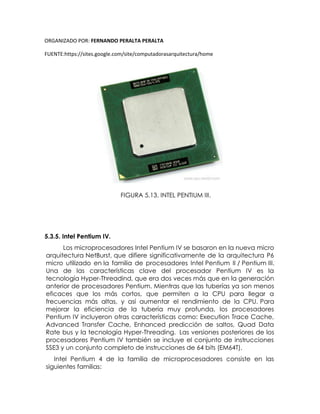 ORGANIZADO POR: FERNANDO PERALTA PERALTA
FUENTE:https://sites.google.com/site/computadorasarquitectura/home
FIGURA 5.13. INTEL PENTIUM III.
5.3.5. Intel Pentium IV.
Los microprocesadores Intel Pentium IV se basaron en la nueva micro
arquitectura NetBurst, que difiere significativamente de la arquitectura P6
micro utilizado en la familia de procesadores Intel Pentium II / Pentium III.
Una de las características clave del procesador Pentium IV es la
tecnología Hyper-Threadind, que era dos veces más que en la generación
anterior de procesadores Pentium. Mientras que las tuberías ya son menos
eficaces que los más cortos, que permiten a la CPU para llegar a
frecuencias más altas, y así aumentar el rendimiento de la CPU. Para
mejorar la eficiencia de la tubería muy profunda, los procesadores
Pentium IV incluyeron otras características como: Execution Trace Cache,
Advanced Transfer Cache, Enhanced predicción de saltos, Quad Data
Rate bus y la tecnología Hyper-Threading. Las versiones posteriores de los
procesadores Pentium IV también se incluye el conjunto de instrucciones
SSE3 y un conjunto completo de instrucciones de 64 bits (EM64T).
Intel Pentium 4 de la familia de microprocesadores consiste en las
siguientes familias:
 