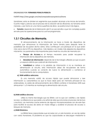 ORGANIZADO POR: FERNANDO PERALTA PERALTA
FUENTE:https://sites.google.com/site/computadorasarquitectura/home
transistores; estos se dividen en segmentos que pueden alcanzar a las micras de tamaño.
Cuanto mejor y preciso sea el proceso de la creación de las difusiones, los tamaños serán
menores, y por tanto en una misma superficie de silicio se podría incluir más lógica.
 Tamaño: depende de la fabricación del CI ya sea sencillo o que tan complejo pueda
ser este para las operaciones para la cual fue programado.
1.3.1 Circuitos de Memoria.
El almacenamiento de la información se hace a través de dispositivos de
memoria que almacenan la información de forma binaria para después tener la
posibilidad de recuperar dichos datos. Estos contribuyen una jerarquía en la que están
más cerca de la CPU los dispositivos más rápidos y en niveles más alejados los dispositivos
más lentos. Los parámetros más importantes para medir los circuitos de memoria son:
 Tiempo de Acceso: es el tiempo necesario para poder recuperar la
información de los dispositivos de memoria.
 Densidad de información: depende de la tecnología utilizada ya que ocupan
un espacio distinto por cada bit de información.
 Volatilidad: se refiere a la pérdida de información si no se mantiene en
alimentación al circuito, esta información debe de recuperarse de forma
automática cuando se conecte de nuevo la alimentación y comience el
funcionamiento de la computadora.
a) RAM estática asíncrona.
Es una memoria volátil, de acceso rápido que puede almacenar y leer
información su característica es que la hace ideal para ser memoria principal en los
ordenadores, la celda de almacenamiento de la SRAM contiene 4 transistores MOS que
almacenan 1 y 0 mientras se mantenga la alimentación del circuito.
b) RAM estática síncrona
Utiliza la misma tecnología que las SRAM, con lo que son volátiles y de rápido
acceso. La diferencia es que existe una señal de reloj que sincroniza el proceso de lectura
y escritura. Las memorias cache externas de algunos microprocesadores son de este tipo
para facilitar el acceso de datos en modo ráfaga y acelerar el proceso de acceso a
bloques de memoria.
c) RAM Dinámica.
La DRAM tiene capacidades que accede con un solo transistor, en vez de celdas
con varios transistores. El problema es que las capacidades se descargan mediante la
 