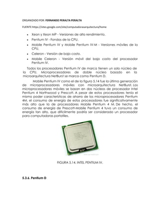 ORGANIZADO POR: FERNANDO PERALTA PERALTA
FUENTE:https://sites.google.com/site/computadorasarquitectura/home
 Xeon y Xeon MP - Versiones de alto rendimiento.
 Pentium IV - Fondos de la CPU.
 Mobile Pentium IV y Mobile Pentium IV-M - Versiones móviles de la
CPU.
 Celeron - Versión de bajo costo.
 Mobile Celeron - Versión móvil del bajo costo del procesador
Pentium IV.
Todos los procesadores Pentium IV de marca tienen un solo núcleo de
la CPU. Microprocesadores de doble núcleo basado en la
microarquitectura NetBurst se marca como Pentium D.
Mobile Pentium IV como el de la figura 5.14 fue la última generación
de microprocesadores móviles con microarquitectura NetBurst. Los
microprocesadores móviles se basan en dos núcleos de procesador Intel
Pentium 4 Northwood y Prescott. A pesar de estos procesadores tenía el
mismo poder características de ahorro de los microprocesadores Pentium
4M, el consumo de energía de estos procesadores fue significativamente
más alto que la de procesadores Mobile Pentium 4 M. De hecho, el
consumo de energía de Prescott-Mobile Pentium 4 tuvo un consumo de
energía tan alto, que difícilmente podría ser considerado un procesador
para computadoras portatiles.
FIGURA 5.14. INTEL PENTIUM IV.
5.3.6. Pentium D
 
