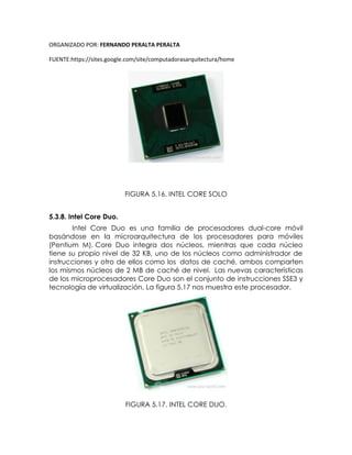 ORGANIZADO POR: FERNANDO PERALTA PERALTA
FUENTE:https://sites.google.com/site/computadorasarquitectura/home
FIGURA 5.16. INTEL CORE SOLO
5.3.8. Intel Core Duo.
Intel Core Duo es una familia de procesadores dual-core móvil
basándose en la microarquitectura de los procesadores para móviles
(Pentium M). Core Duo integra dos núcleos, mientras que cada núcleo
tiene su propio nivel de 32 KB, uno de los núcleos como administrador de
instrucciones y otro de ellos como los datos de caché, ambos comparten
los mismos núcleos de 2 MB de caché de nivel. Las nuevas características
de los microprocesadores Core Duo son el conjunto de instrucciones SSE3 y
tecnología de virtualización. La figura 5.17 nos muestra este procesador.
FIGURA 5.17. INTEL CORE DUO.
 