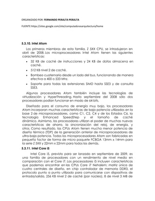 ORGANIZADO POR: FERNANDO PERALTA PERALTA
FUENTE:https://sites.google.com/site/computadorasarquitectura/home
5.3.10. Intel Atom
Los primeros miembros de esta familia, Z 5XX CPU, se introdujeron en
abril de 2008. Los microprocesadores Intel Atom tienen las siguientes
características:
 32 KB de caché de instrucciones y 24 KB de datos almacena en
caché.
 512 KB nivel 2 de caché.
 Bombeo cuaternario desde un lado del bus, funcionando de manera
efectiva a 400 o 533 Mhz.
 Soporte para todas las extensiones SIMD hasta SSE3 y de consulta
SSE3.
Algunos procesadores Atom también incluye las tecnologías de
virtualización y HyperThreading. Hasta septiembre del 2008 sólo dos
procesadores podían funcionar en modo de 64 bits.
Diseñado para el consumo de energía muy bajo, los procesadores
Atom incorporan muchas características de baja potencia utilizados en la
base 2 de microprocesadores, como C1, C2, C4 y de los Estados C6, la
tecnología Enhanced SpeedStep y el tamaño de caché
dinámico. Asimismo, los procesadores utilizan el poder de muchas nuevas
características de ahorro, la sincronización del reloj, de energía, y
otros. Como resultado, las CPUs Atom tienen mucha menor potencia de
diseño térmico (TDP) de la generación anterior de microprocesadores de
ultra-baja potencia. Todos los microprocesadores Atom son fabricadas en
pequeño factor de forma de micro paquete FCBGA 13mm x 14mm para
la serie Z 5XX y 22mm x 22mm para todos los demás.
5.3.11. Intel Core i5
Intel Core i5, previsto para ser lanzado en septiembre de 2009, es
una familia de procesadores con un rendimiento de nivel medio en
comparación con el Core i7. Los procesadores i5 incluyen características
que podemos encontrar en las CPUs Core i7 Nehalem; matriz única de
cuatro centrales de diseño, en chip controlador de memoria DDR3, el
protocolo punto a punto utilizado para comunicarse con dispositivos de
entrada/salida, 256 KB nivel 2 de caché (por núcleo), 8 de nivel 3 MB de
 