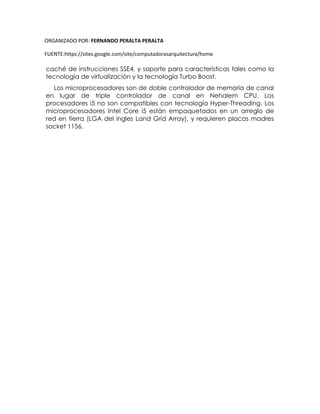 ORGANIZADO POR: FERNANDO PERALTA PERALTA
FUENTE:https://sites.google.com/site/computadorasarquitectura/home
caché de instrucciones SSE4, y soporte para características tales como la
tecnología de virtualización y la tecnología Turbo Boost.
Los microprocesadores son de doble controlador de memoria de canal
en lugar de triple controlador de canal en Nehalem CPU. Los
procesadores i5 no son compatibles con tecnología Hyper-Threading. Los
microprocesadores Intel Core i5 están empaquetados en un arreglo de
red en tierra (LGA del ingles Land Grid Array), y requieren placas madres
socket 1156.
 