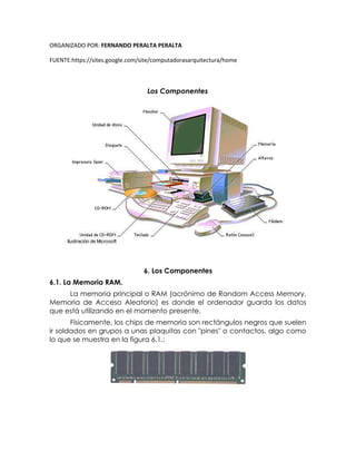 ORGANIZADO POR: FERNANDO PERALTA PERALTA
FUENTE:https://sites.google.com/site/computadorasarquitectura/home
Los Componentes
6. Los Componentes
6.1. La Memoria RAM.
La memoria principal o RAM (acrónimo de Random Access Memory,
Memoria de Acceso Aleatorio) es donde el ordenador guarda los datos
que está utilizando en el momento presente.
Físicamente, los chips de memoria son rectángulos negros que suelen
ir soldados en grupos a unas plaquitas con "pines" o contactos, algo como
lo que se muestra en la figura 6.1.:
 