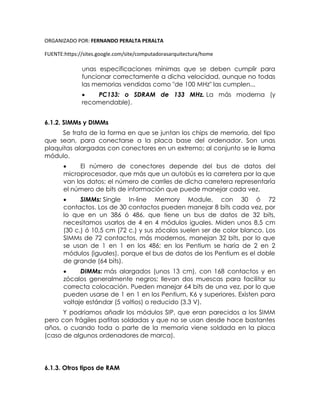 ORGANIZADO POR: FERNANDO PERALTA PERALTA
FUENTE:https://sites.google.com/site/computadorasarquitectura/home
unas especificaciones mínimas que se deben cumplir para
funcionar correctamente a dicha velocidad, aunque no todas
las memorias vendidas como "de 100 MHz" las cumplen...
 PC133: o SDRAM de 133 MHz. La más moderna (y
recomendable).
6.1.2. SIMMs y DIMMs
Se trata de la forma en que se juntan los chips de memoria, del tipo
que sean, para conectarse a la placa base del ordenador. Son unas
plaquitas alargadas con conectores en un extremo; al conjunto se le llama
módulo.
 El número de conectores depende del bus de datos del
microprocesador, que más que un autobús es la carretera por la que
van los datos; el número de carriles de dicha carretera representaría
el número de bits de información que puede manejar cada vez.
 SIMMs: Single In-line Memory Module, con 30 ó 72
contactos. Los de 30 contactos pueden manejar 8 bits cada vez, por
lo que en un 386 ó 486, que tiene un bus de datos de 32 bits,
necesitamos usarlos de 4 en 4 módulos iguales. Miden unos 8,5 cm
(30 c.) ó 10,5 cm (72 c.) y sus zócalos suelen ser de color blanco. Los
SIMMs de 72 contactos, más modernos, manejan 32 bits, por lo que
se usan de 1 en 1 en los 486; en los Pentium se haría de 2 en 2
módulos (iguales), porque el bus de datos de los Pentium es el doble
de grande (64 bits).
 DIMMs: más alargados (unos 13 cm), con 168 contactos y en
zócalos generalmente negros; llevan dos muescas para facilitar su
correcta colocación. Pueden manejar 64 bits de una vez, por lo que
pueden usarse de 1 en 1 en los Pentium, K6 y superiores. Existen para
voltaje estándar (5 voltios) o reducido (3.3 V).
Y podríamos añadir los módulos SIP, que eran parecidos a los SIMM
pero con frágiles patitas soldadas y que no se usan desde hace bastantes
años, o cuando toda o parte de la memoria viene soldada en la placa
(caso de algunos ordenadores de marca).
6.1.3. Otros tipos de RAM
 