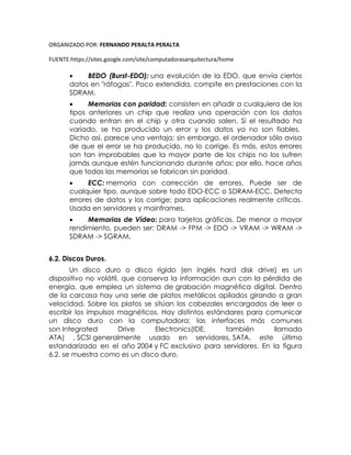 ORGANIZADO POR: FERNANDO PERALTA PERALTA
FUENTE:https://sites.google.com/site/computadorasarquitectura/home
 BEDO (Burst-EDO): una evolución de la EDO, que envía ciertos
datos en "ráfagas". Poco extendida, compite en prestaciones con la
SDRAM.
 Memorias con paridad: consisten en añadir a cualquiera de los
tipos anteriores un chip que realiza una operación con los datos
cuando entran en el chip y otra cuando salen. Si el resultado ha
variado, se ha producido un error y los datos ya no son fiables.
Dicho así, parece una ventaja; sin embargo, el ordenador sólo avisa
de que el error se ha producido, no lo corrige. Es más, estos errores
son tan improbables que la mayor parte de los chips no los sufren
jamás aunque estén funcionando durante años; por ello, hace años
que todas las memorias se fabrican sin paridad.
 ECC: memoria con corrección de errores. Puede ser de
cualquier tipo, aunque sobre todo EDO-ECC o SDRAM-ECC. Detecta
errores de datos y los corrige; para aplicaciones realmente críticas.
Usada en servidores y mainframes.
 Memorias de Vídeo: para tarjetas gráficas. De menor a mayor
rendimiento, pueden ser: DRAM -> FPM -> EDO -> VRAM -> WRAM ->
SDRAM -> SGRAM.
6.2. Discos Duros.
Un disco duro o disco rígido (en inglés hard disk drive) es un
dispositivo no volátil, que conserva la información aun con la pérdida de
energía, que emplea un sistema de grabación magnética digital. Dentro
de la carcasa hay una serie de platos metálicos apilados girando a gran
velocidad. Sobre los platos se sitúan los cabezales encargados de leer o
escribir los impulsos magnéticos. Hay distintos estándares para comunicar
un disco duro con la computadora; las interfaces más comunes
son Integrated Drive Electronics(IDE, también llamado
ATA) , SCSI generalmente usado en servidores, SATA, este último
estandarizado en el año 2004 y FC exclusivo para servidores. En la figura
6.2. se muestra como es un disco duro.
 