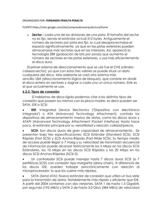 ORGANIZADO POR: FERNANDO PERALTA PERALTA
FUENTE:https://sites.google.com/site/computadorasarquitectura/home
 Sector : cada una de las divisiones de una pista. El tamaño del sector
no es fijo, siendo el estándar actual 512 bytes. Antiguamente el
número de sectores por pista era fijo, lo cual desaprovechaba el
espacio significativamente, ya que en las pistas exteriores pueden
almacenarse más sectores que en las interiores. Así, apareció la
tecnología ZBR (grabación de bits por zonas) que aumenta el
número de sectores en las pistas exteriores, y usa más eficientemente
el disco duro.
El primer sistema de direccionamiento que se usó fue el CHS (cilindro-
cabeza-sector), ya que con estos tres valores se puede situar un dato
cualquiera del disco. Más adelante se creó otro sistema más
sencillo: LBA (direccionamiento lógico de bloques), que consiste en dividir
el disco entero en sectores y asignar a cada uno un único número. Este es
el que actualmente se usa.
6.2.2. Tipos de conexión
Si hablamos de disco rígido podemos citar a los distintos tipos de
conexión que poseen los mismos con la placa madre, es decir pueden ser
SATA, IDE o SCSI.
 IDE: Integrated Device Electronics ("Dispositivo con electrónica
integrada") o ATA (Advanced Technology Attachment), controla los
dispositivos de almacenamiento masivo de datos, como los discos duros y
ATAPI (Advanced Technology Attachment Packet Interface) Hasta hace
poco, el estándar principal por su versatilidad y relación calidad/precio.
 SCSI: Son discos duros de gran capacidad de almacenamiento . Se
presentan bajo tres especificaciones: SCSI Estándar (Standard SCSI), SCSI
Rápido (Fast SCSI) y SCSI Ancho-Rápido (Fast-Wide SCSI). Su tiempo medio
de acceso puede llegar a 7 mseg y su velocidad de transmisión secuencial
de información puede alcanzar teóricamente los 5 Mbps en los discos SCSI
Estándares, los 10 Mbps en los discos SCSI Rápidos y los 20 Mbps en los
discos SCSI Anchos-Rápidos (SCSI-2).
 Un controlador SCSI puede manejar hasta 7 discos duros SCSI (o 7
periféricos SCSI) con conexión tipo margarita (daisy-chain). A diferencia de
los discos IDE, pueden trabajar asincrónicamente con relación al
microprocesador, lo que los vuelve más rápidos.
 SATA (Serial ATA): Nuevo estándar de conexión que utiliza un bus serie
para la transmisión de datos. Notablemente más rápido y eficiente que IDE.
A partir del 2004 contamos con dos versiones, SATA 1 de hasta 1,5 Gigabits
por segundo (192 MB/s) y SATA 2 de hasta 3,0 Gb/s (384 MB/s) de velocidad
 