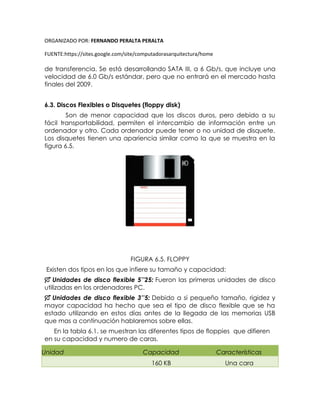 ORGANIZADO POR: FERNANDO PERALTA PERALTA
FUENTE:https://sites.google.com/site/computadorasarquitectura/home
de transferencia. Se está desarrollando SATA III, a 6 Gb/s, que incluye una
velocidad de 6.0 Gb/s estándar, pero que no entrará en el mercado hasta
finales del 2009.
6.3. Discos Flexibles o Disquetes (floppy disk)
Son de menor capacidad que los discos duros, pero debido a su
fácil transportabilidad, permiten el intercambio de información entre un
ordenador y otro. Cada ordenador puede tener o no unidad de disquete.
Los disquetes tienen una apariencia similar como la que se muestra en la
figura 6.5.
FIGURA 6.5. FLOPPY
Existen dos tipos en los que infiere su tamaño y capacidad:
 Unidades de disco flexible 5’’25: Fueron las primeras unidades de disco
utilizadas en los ordenadores PC.
 Unidades de disco flexible 3’’5: Debido a si pequeño tamaño, rigidez y
mayor capacidad ha hecho que sea el tipo de disco flexible que se ha
estado utilizando en estos días antes de la llegada de las memorias USB
que mas a continuación hablaremos sobre ellas.
En la tabla 6.1. se muestran las diferentes tipos de floppies que difieren
en su capacidad y numero de caras.
Unidad Capacidad Características
160 KB Una cara
 