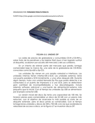 ORGANIZADO POR: FERNANDO PERALTA PERALTA
FUENTE:https://sites.google.com/site/computadorasarquitectura/home
FIGURA 6.6. UNIDAD ZIP
La caída de precios de grabadoras y consumibles CD-R y CD-RW y,
sobre todo de los pendrivers y las tarjetas flash (que sí han logrado sustituir
al disquete), acabaron por sacarlo del mercado y del uso cotidiano.
En un intento de retener parte del mercado que perdía, Iomega
comercializó bajo la marca Zip, una serie de re grabadoras de CD-ROM,
conocidas como Zip-650 o Zip-CD.
Las unidades Zip vienen en una amplia variedad e interfaces. Las
unidades internas tienen interfaz IDE o SCSI. Las unidades externas viene
con puerto paralelo y SCSI inicialmente, y unos años después USB. Durante
algún tiempo, hubo una unidad llamada Zip Plus que podía detectar si se
conectaba a un puerto de impresora o a uno SCSI, pero se detectaron
gran cantidad de incompatibilidades y fue descatalogado. Incluía
además software adicional y una fuente de alimentación externa más
pequeña que la inicial. Con el tiempo las unidades Zip USB se alimentaron
por el propio conector USB.
La versión inicial del disco Zip tenía una capacidad de 100 Mb. Se
hicieron planes para comercializar un disco de 25 MB con un precio más
reducido, con el objetivo de acercarse lo más posible al coste de un
disquete estándar, pero el disco jamás se comercializó. Con el tiempo
Iomega lanza unidades y discos de 250 y 750 MB, a la vez que aceleraba la
velocidad de acceso a disco, en la figura 6.7 se muestran discos ZIP.
 