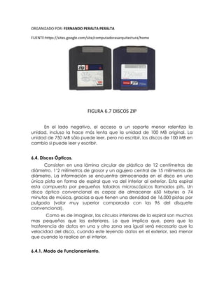 ORGANIZADO POR: FERNANDO PERALTA PERALTA
FUENTE:https://sites.google.com/site/computadorasarquitectura/home
FIGURA 6.7 DISCOS ZIP
En el lado negativo, el acceso a un soporte menor ralentiza la
unidad, incluso la hace más lenta que la unidad de 100 MB original. La
unidad de 750 MB sólo puede leer, pero no escribir, los discos de 100 MB en
cambio si puede leer y escribir.
6.4. Discos Ópticos.
Consisten en una lámina circular de plástico de 12 centímetros de
diámetro. 1’2 milimetros de grosor y un agujero central de 15 milimetros de
diámetro. La información se encuentra almacenada en el disco en una
única pista en forma de espiral que va del interior al exterior. Esta espiral
esta compuesta por pequeños taladros microscópicos llamados pits. Un
disco óptico convencional es capaz de almacenar 650 Mbytes o 74
minutos de música, gracias a que tienen una densidad de 16,000 pistas por
pulgada (valor muy superior comparada con las 96 del disquete
convencional).
Como es de imaginar, los círculos interiores de la espiral son muchos
mas pequeños que los exteriores. Lo que implica que, para que la
trasferencia de datos en una y otro zona sea igual será necesario que la
velocidad del disco, cuando este leyendo datos en el exterior, sea menor
que cuando lo realice en el interior.
6.4.1. Modo de Funcionamiento.
 