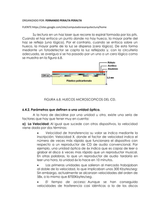 ORGANIZADO POR: FERNANDO PERALTA PERALTA
FUENTE:https://sites.google.com/site/computadorasarquitectura/home
Su lectura en un haz laser que recorre la espiral formada por los pits.
Cuando el haz enfoca un punto donde no hay hueco, la mayor parte del
haz se refleja (uno lógico). Por el contrario, cuando se enfoca sobre un
hueco, la mayor parte de la luz se dispersa (cero lógico). De esta forma
mediante un fotodetector se capta la luz reflejada y, con la circuitería
adecuada, se averigua si se ha pasado por un uno o un cero lógico como
se muestra en la figura 6.8.
FIGURA 6.8. HUECOS MICROSCOPICOS DEL CD.
6.4.2. Parámetros que definen a una unidad óptica.
A la hora de decidirse por una unidad u otra, existe una seria de
factores que hay que tener muy en cuenta:
a) La Velocidad: Al igual que sucede con otros dispositivos, la velocidad
viene dada por dos términos:
 Velocidad de transferencia: su valor se indica mediante la
inscripción: Velocidad X, donde el factor de velocidad indica el
número de veces más rápido que funcionara el dispositivo con
respecto a un reproductor de CD de audio convencional. Por
ejemplo, una unidad óptica de 6x indica que es capaz de leer o
grabar el disco 6 veces mas rápido que un reproductor musical.
En otras palabras, lo que un reproductor de audio tardaría en
leer una hora, la unidad 6x lo hace en 10 minutos.
 Las primeras unidades que salieron al mercado trabajaban
al doble de la velocidad, lo que implicaban unos 300 Kbytes/seg:
Sin embargo, actualmente se alcanzan velocidades del orden de
58x, o lo mismo que 8700Kbytes/seg.
 El tiempo de acceso: Aunque se han conseguido
velocidades de trasferencia casi idénticas a la de los discos
 