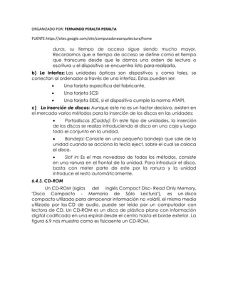ORGANIZADO POR: FERNANDO PERALTA PERALTA
FUENTE:https://sites.google.com/site/computadorasarquitectura/home
duros, su tiempo de acceso sigue siendo mucho mayor.
Recordamos que e tiempo de acceso se define como el tiempo
que transcurre desde que le damos una orden de lectura o
escritura u el dispositivo se encuentra listo para realizarla.
b) La Interfaz: Las unidades ópticas son dispositivos y como tales, se
conectan al ordenador a través de una interfaz. Estas pueden ser:
 Una tarjeta especifica del fabricante.
 Una tarjeta SCSI
 Una tarjeta EIDE, si el dispositivo cumple la norma ATAPI.
c) La inserción de discos: Aunque este no es un factor decisivo, existen en
el mercado varios métodos para la inserción de los discos en las unidades:
 Portadiscos (Caddy): En este tipo de unidades, la inserción
de los discos se realiza introduciendo el disco en una caja y luego
todo el conjunto en la unidad.
 Bandeja: Consiste en una pequeña bandeja que sale de la
unidad cuando se acciona la tecla eject, sobre el cual se coloca
el disco.
 Slot in: Es el mas novedoso de todos los métodos, consiste
en una ranura en el frontal de la unidad. Para introducir el disco,
basta con meter parte de este por la ranura y la unidad
introduce el resto automáticamente.
6.4.3. CD-ROM
Un CD-ROM (siglas del inglés Compact Disc- Read Only Memory,
"Disco Compacto - Memoria de Sólo Lectura"), es un disco
compacto utilizado para almacenar información no volátil, el mismo medio
utilizado por los CD de audio, puede ser leído por un computador con
lectora de CD. Un CD-ROM es un disco de plástico plano con información
digital codificada en una espiral desde el centro hasta el borde exterior. La
figura 6.9 nos muestra como es fisicaente un CD-ROM.
 